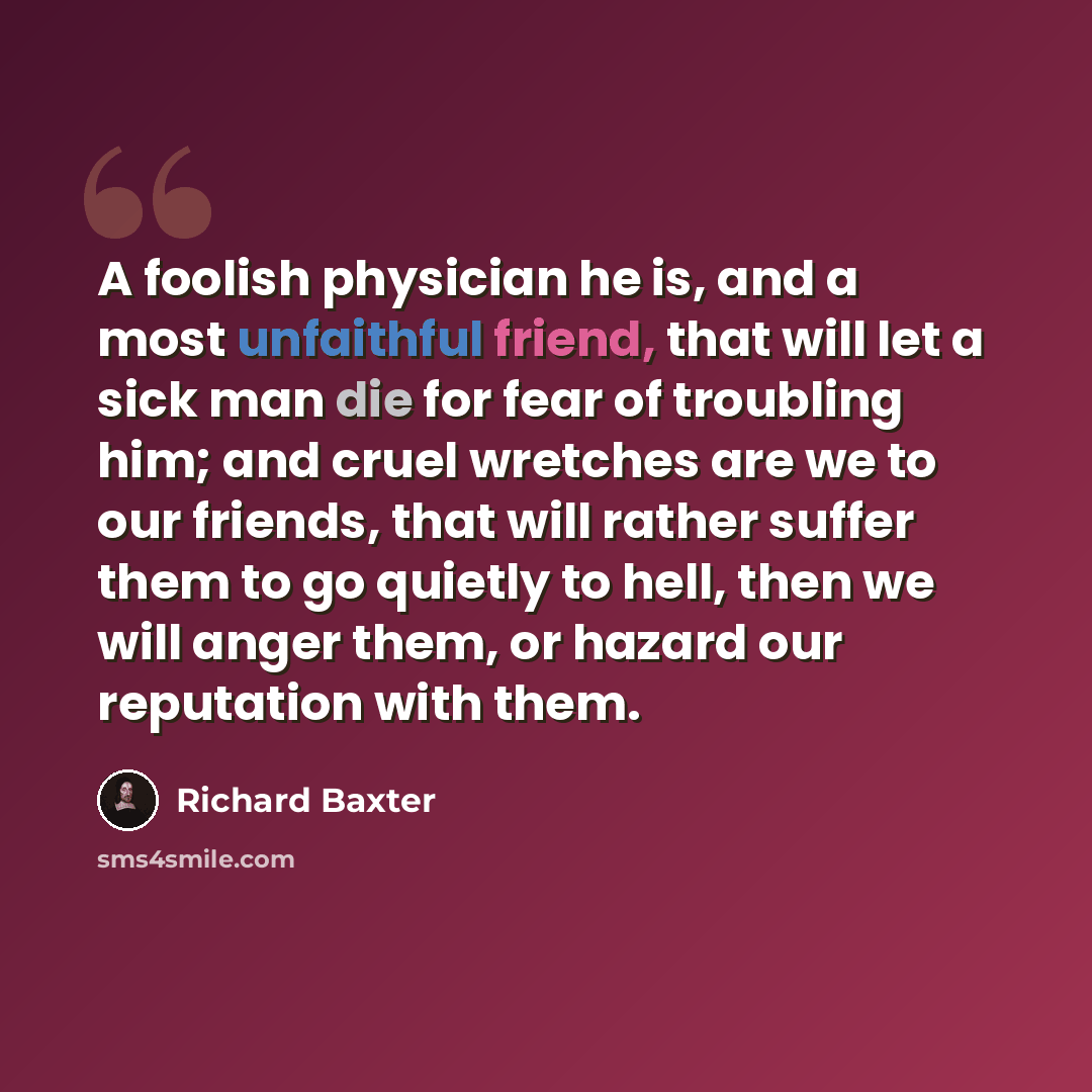 “A foolish physician he is, and a most unfaithful friend, that will let a sick man die for fear of troubling him; and cruel wretches are we to our friends, that will rather suffer them to go quietly to hell, then we will anger them, or hazard our reputation with them.” quote by Richard Baxter