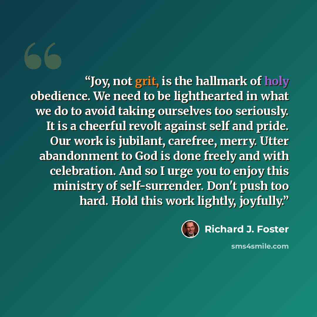 “Joy, not grit, is the hallmark of holy obedience. We need to be lighthearted in what we do to avoid taking ourselves too seriously. It is a cheerful revolt against self and pride. Our work is jubilant, carefree, merry. Utter abandonment to God is done freely and with celebration. And so I urge you…” quote by Richard J. Foster