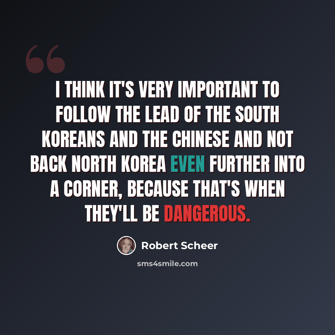 “I think it's very important to follow the lead of the South Koreans and the Chinese and not back North Korea even further into a corner, because that's when they'll be dangerous.” quote by Robert Scheer