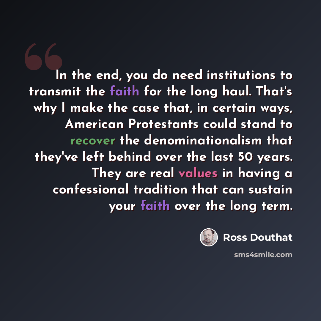 “In the end, you do need institutions to transmit the faith for the long haul. That's why I make the case that, in certain ways, American Protestants could stand to recover the denominationalism that they've left behind over the last 50 years. They are real values in having a confessional tradition…” quote by Ross Douthat