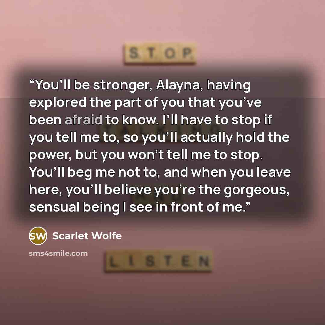 “You’ll be stronger, Alayna, having explored the part of you that you’ve been afraid to know. I’ll have to stop if you tell me to, so you’ll actually hold the power, but you won’t tell me to stop. You’ll beg me not to, and when you leave here, you’ll believe you’re the gorgeous, sensual being I see…” quote by Scarlet Wolfe