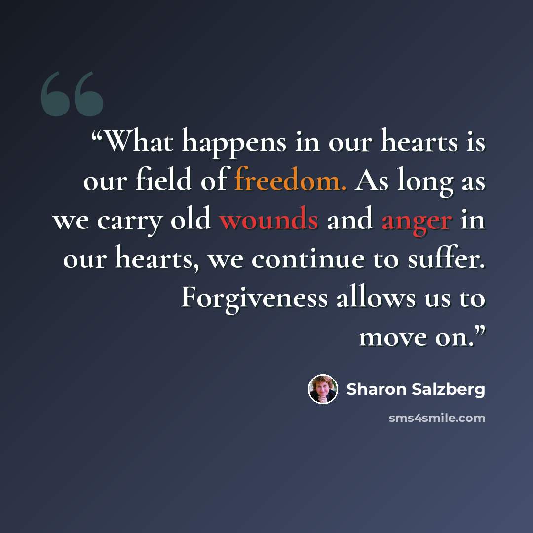 “What happens in our hearts is our field of freedom. As long as we carry old wounds and anger in our hearts, we continue to suffer. Forgiveness allows us to move on.” quote by Sharon Salzberg