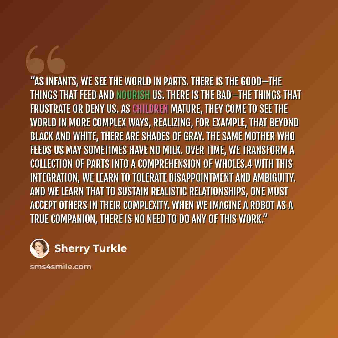 “As infants, we see the world in parts. There is the good—the things that feed and nourish us. There is the bad—the things that frustrate or deny us. As children mature, they come to see the world in more complex ways, realizing, for example, that beyond black and white, there are shades of gray…” quote by Sherry Turkle