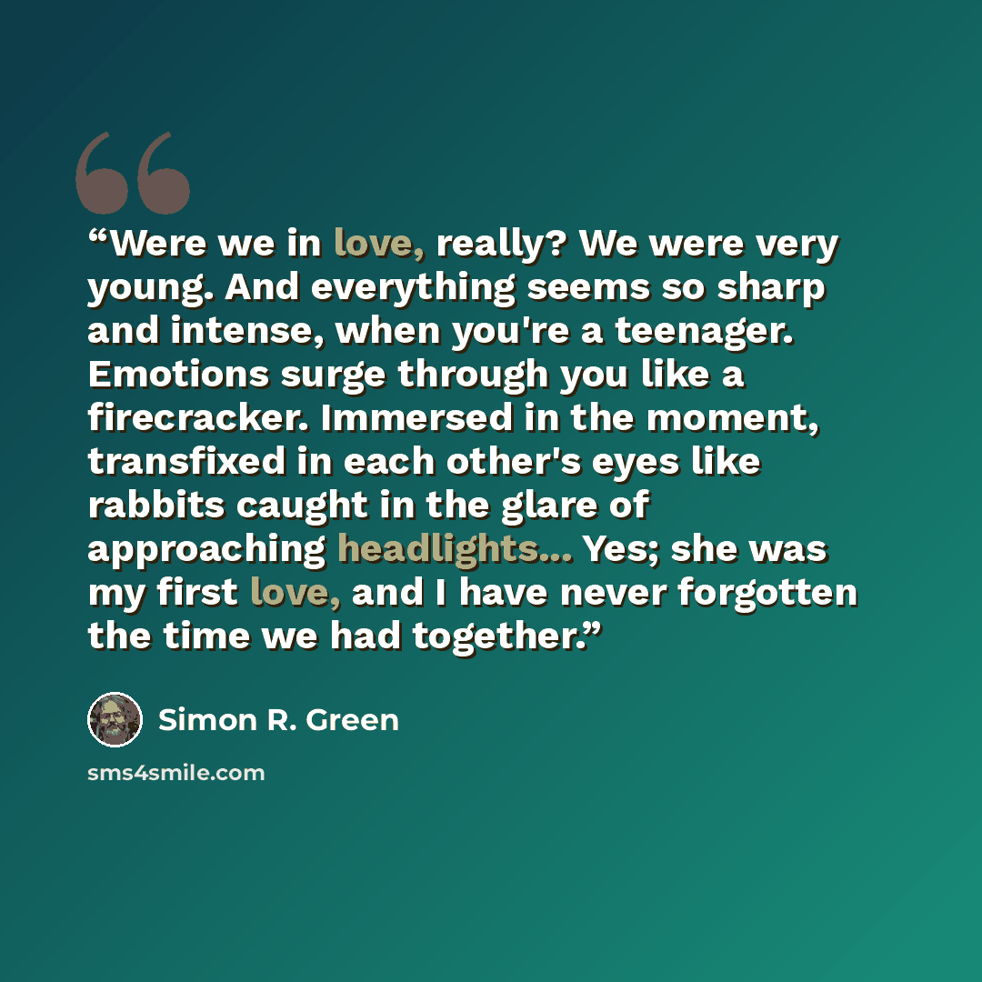“Were we in love, really? We were very young. And everything seems so sharp and intense, when you're a teenager. Emotions surge through you like a firecracker. Immersed in the moment, transfixed in each other's eyes like rabbits caught in the glare of approaching headlights... Yes; she was my first…” quote by Simon R. Green