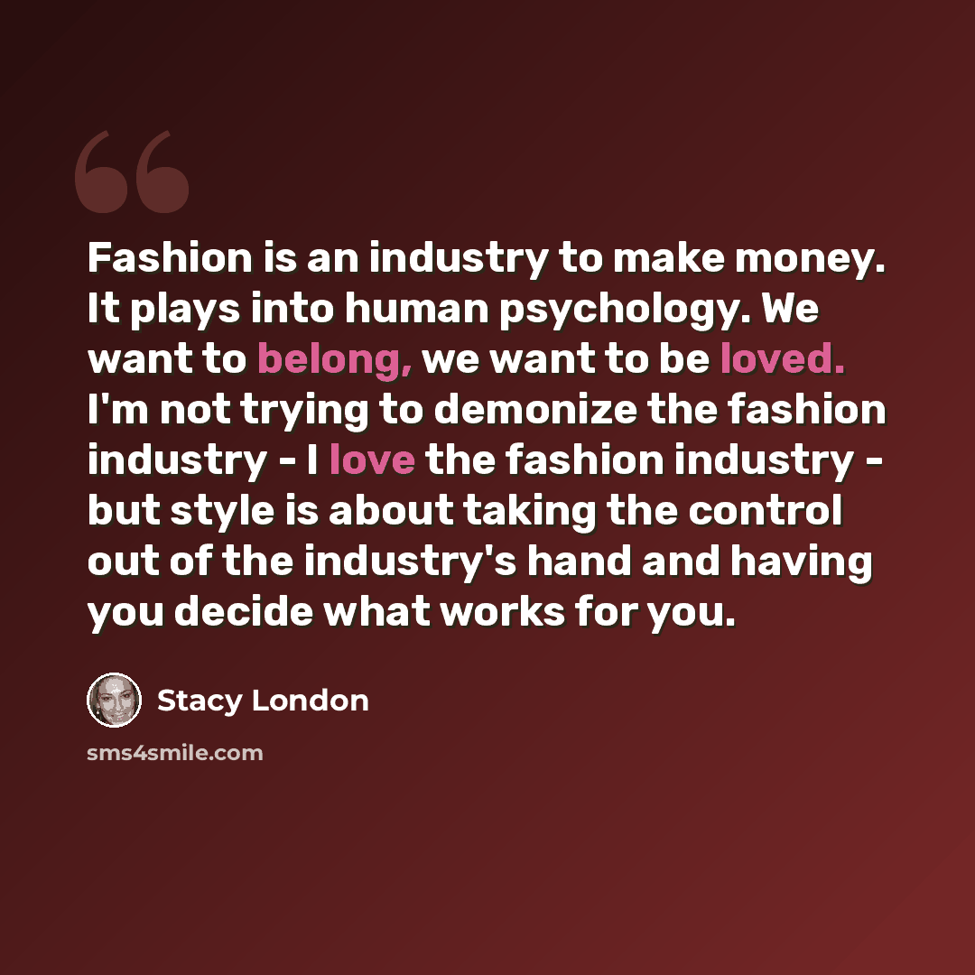“Fashion is an industry to make money. It plays into human psychology. We want to belong, we want to be loved. I'm not trying to demonize the fashion industry - I love the fashion industry - but style is about taking the control out of the industry's hand and having you decide what works for you.” quote by Stacy London