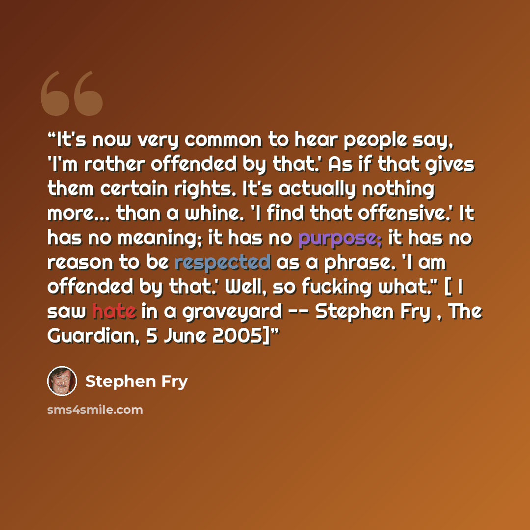 “It's now very common to hear people say, 'I'm rather offended by that.' As if that gives them certain rights. It's actually nothing more... than a whine. 'I find that offensive.' It has no meaning; it has no purpose; it has no reason to be respected as a phrase. 'I am offended by that.' Well, so…” quote by Stephen Fry