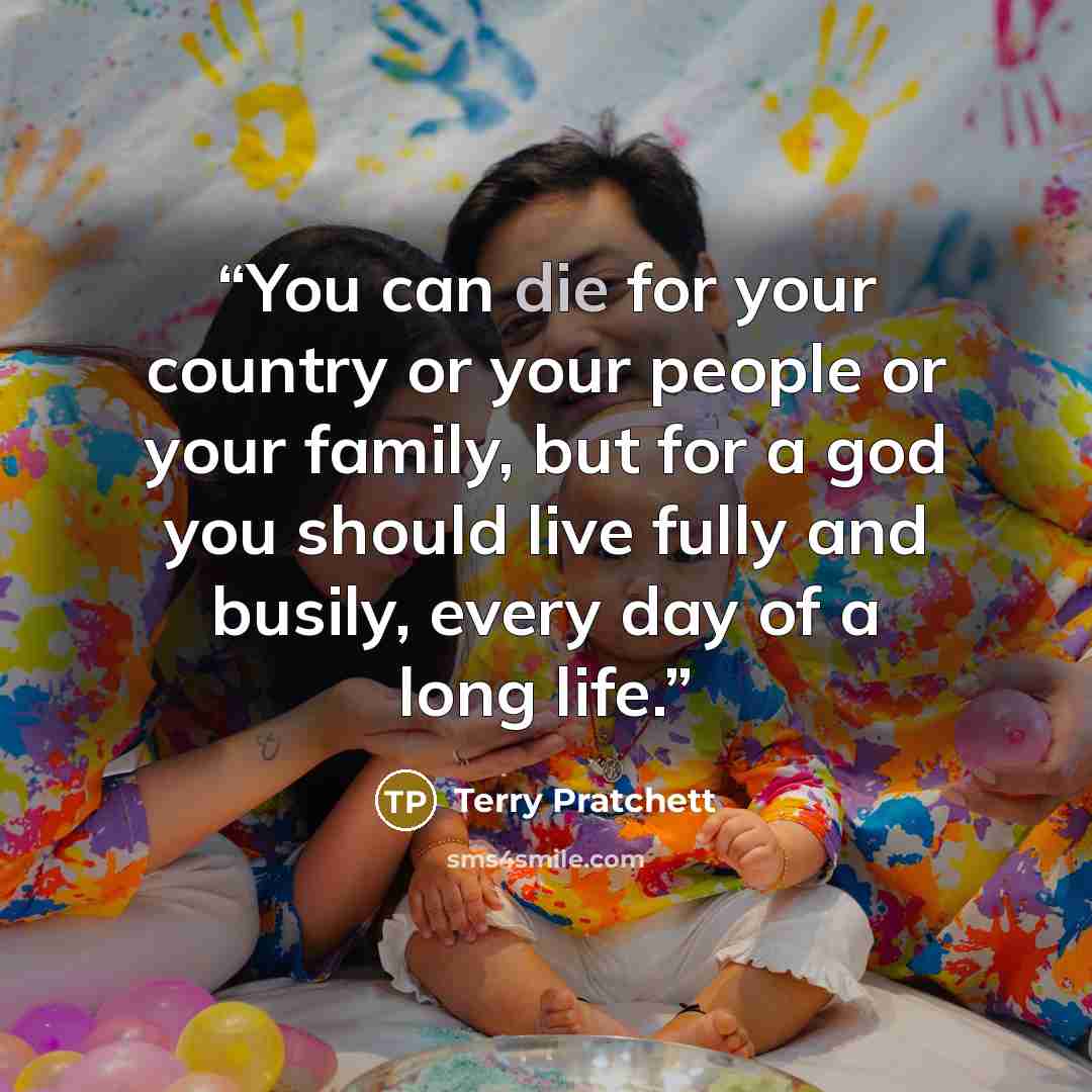 “You can die for your country or your people or your family, but for a god you should live fully and busily, every day of a long life.” quote by Terry Pratchett