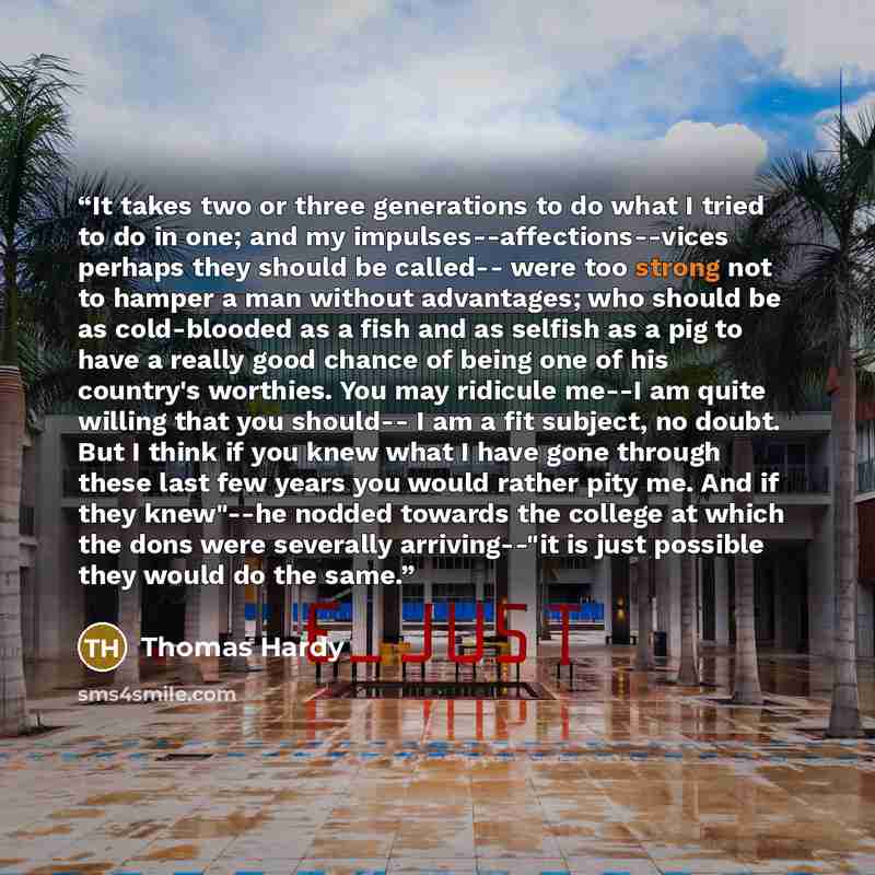“It takes two or three generations to do what I tried to do in one; and my impulses--affections--vices perhaps they should be called-- were too strong not to hamper a man without advantages; who should be as cold-blooded as a fish and as selfish as a pig to have a really good chance of being one of…” quote by Thomas Hardy