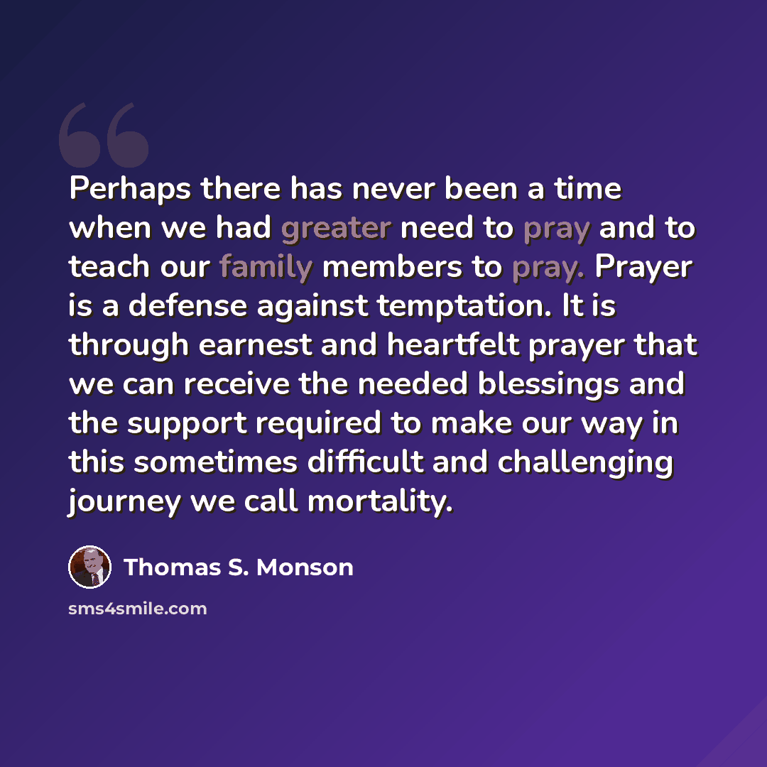 “Perhaps there has never been a time when we had greater need to pray and to teach our family members to pray. Prayer is a defense against temptation. It is through earnest and heartfelt prayer that we can receive the needed blessings and the support required to make our way in this sometimes…” quote by Thomas S. Monson
