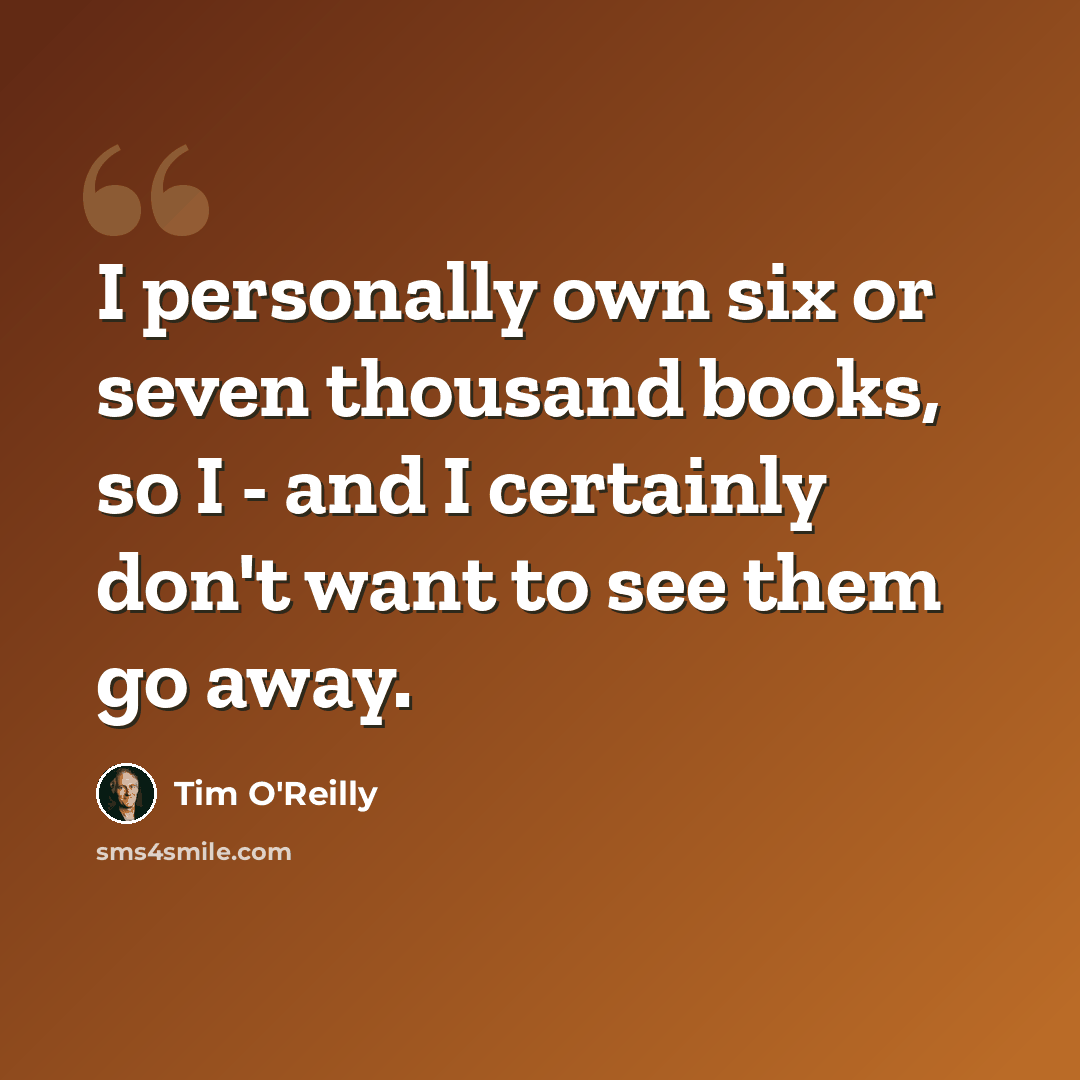 “I personally own six or seven thousand books, so I - and I certainly don't want to see them go away.” quote by Tim O'Reilly