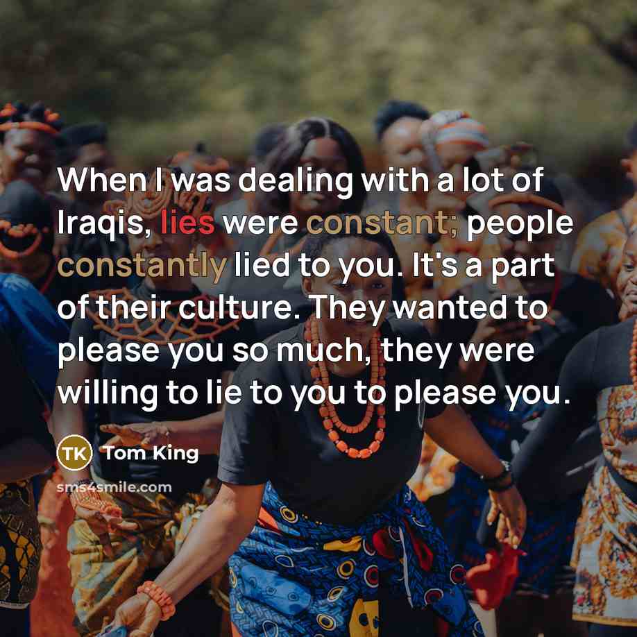 “When I was dealing with a lot of Iraqis, lies were constant; people constantly lied to you. It's a part of their culture. They wanted to please you so much, they were willing to lie to you to please you.” quote by Tom King