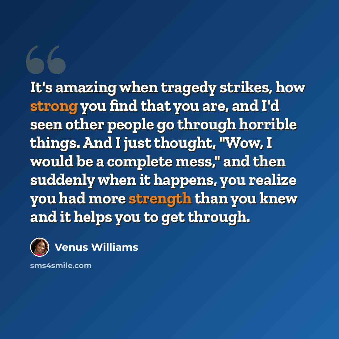 “It's amazing when tragedy strikes, how strong you find that you are, and I'd seen other people go through horrible things. And I just thought, "Wow, I would be a complete mess," and then suddenly when it happens, you realize you had more strength than you knew and it helps you to get through.” quote by Venus Williams