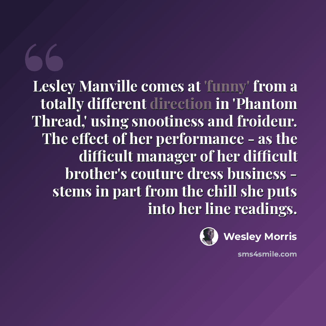 “Lesley Manville comes at 'funny' from a totally different direction in 'Phantom Thread,' using snootiness and froideur. The effect of her performance - as the difficult manager of her difficult brother's couture dress business - stems in part from the chill she puts into her line readings.” quote by Wesley Morris