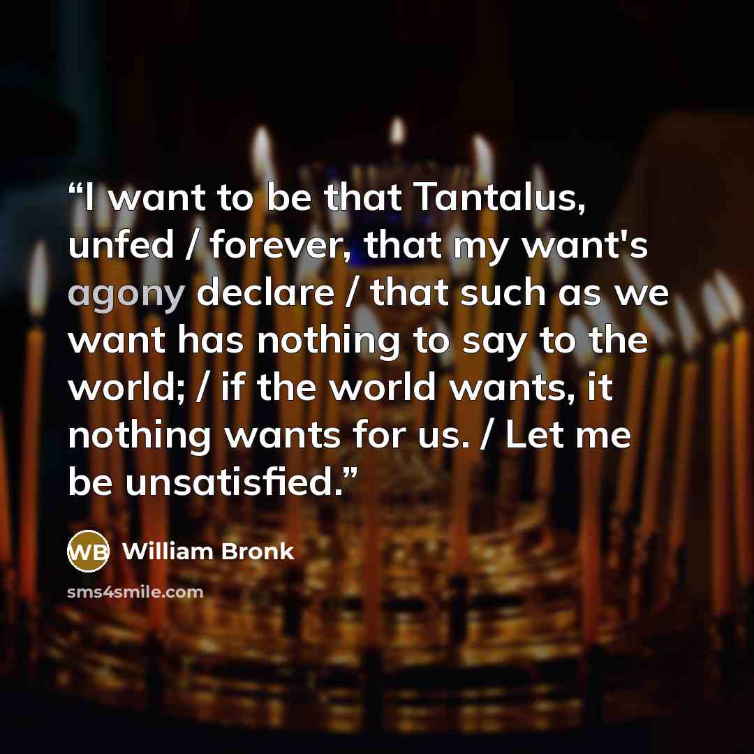“I want to be that Tantalus, unfed / forever, that my want's agony declare / that such as we want has nothing to say to the world; / if the world wants, it nothing wants for us. / Let me be unsatisfied.” quote by William Bronk