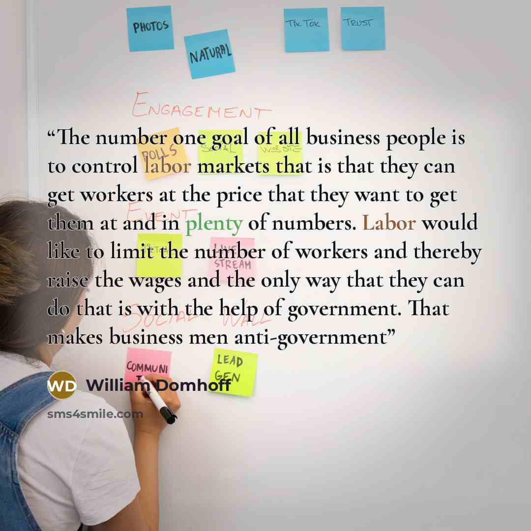 “The number one goal of all business people is to control labor markets that is that they can get workers at the price that they want to get them at and in plenty of numbers. Labor would like to limit the number of workers and thereby raise the wages and the only way that they can do that is with…” quote by William Domhoff