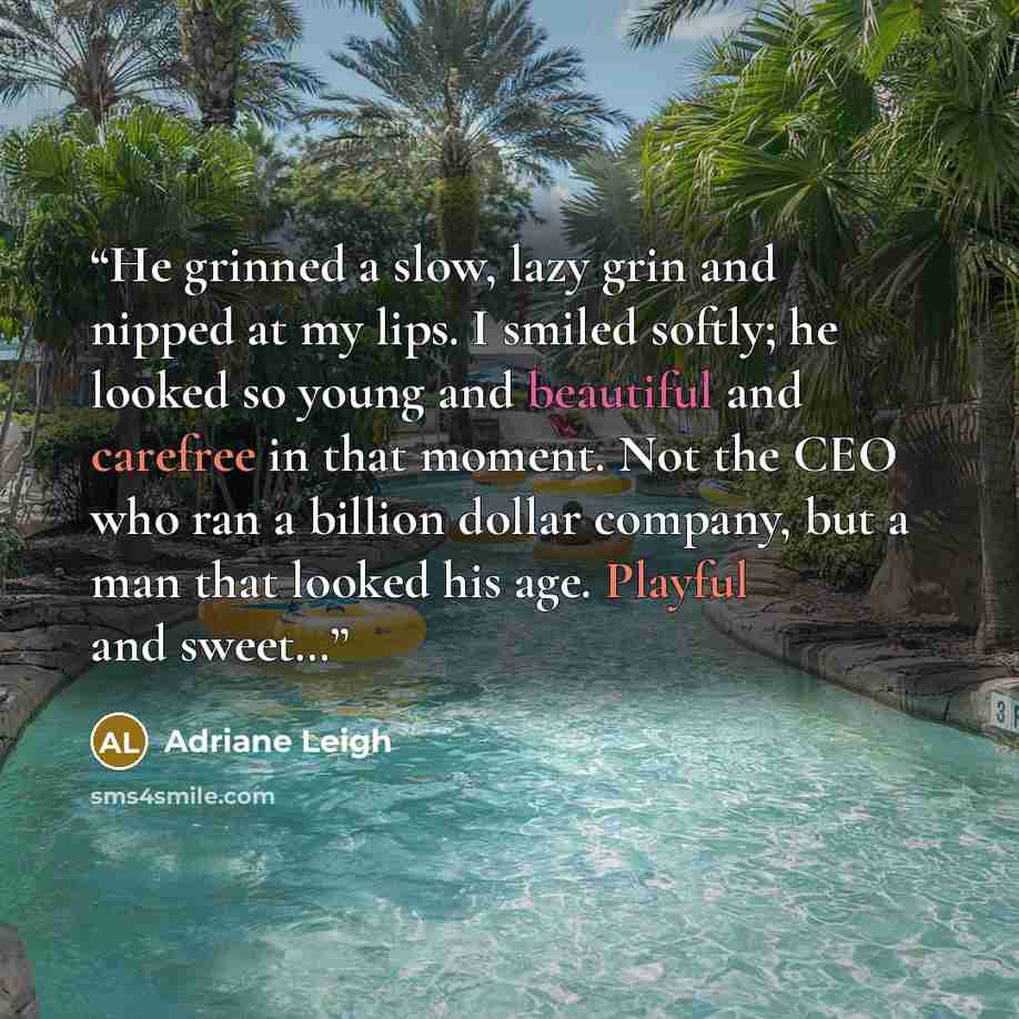 “He grinned a slow, lazy grin and nipped at my lips. I smiled softly; he looked so young and beautiful and carefree in that moment. Not the CEO who ran a billion dollar company, but a man that looked his age. Playful and sweet…” quote by Adriane Leigh