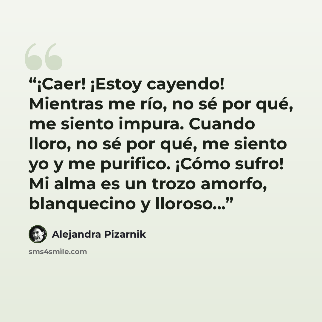 “¡Caer! ¡Estoy cayendo! Mientras me río, no sé por qué, me siento impura. Cuando lloro, no sé por qué, me siento yo y me purifico. ¡Cómo sufro! Mi alma es un trozo amorfo, blanquecino y lloroso...” quote by Alejandra Pizarnik
