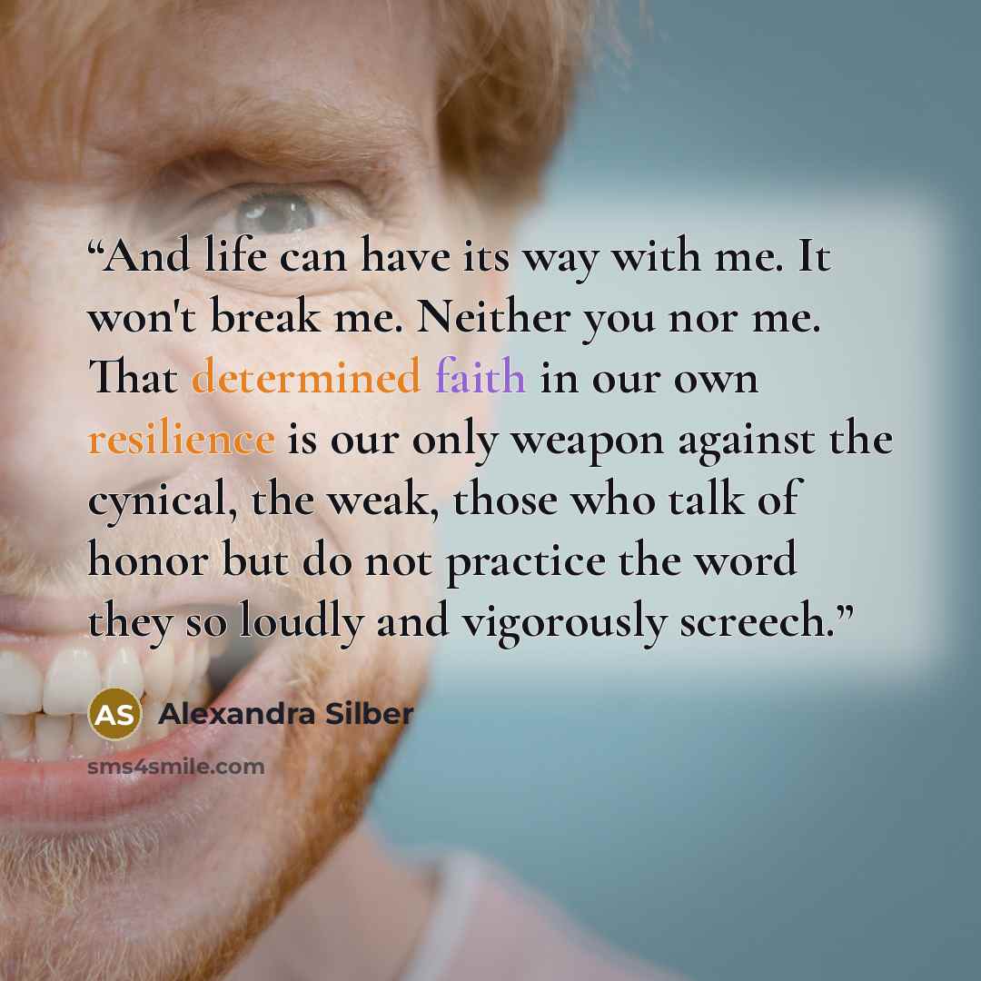 “And life can have its way with me. It won't break me. Neither you nor me. That determined faith in our own resilience is our only weapon against the cynical, the weak, those who talk of honor but do not practice the word they so loudly and vigorously screech.” quote by Alexandra Silber