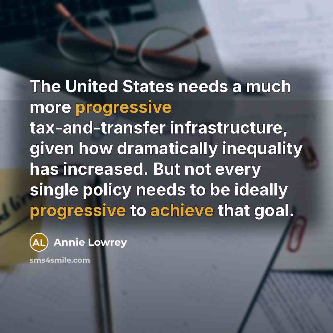“The United States needs a much more progressive tax-and-transfer infrastructure, given how dramatically inequality has increased. But not every single policy needs to be ideally progressive to achieve that goal.” quote by Annie Lowrey