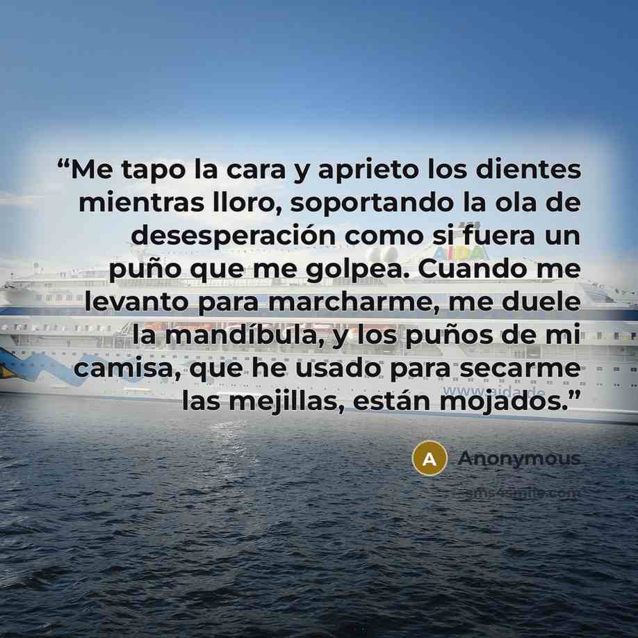 “Me tapo la cara y aprieto los dientes mientras lloro, soportando la ola de desesperación como si fuera un puño que me golpea. Cuando me levanto para marcharme, me duele la mandíbula, y los puños de mi camisa, que he usado para secarme las mejillas, están mojados.” quote by Anonymous