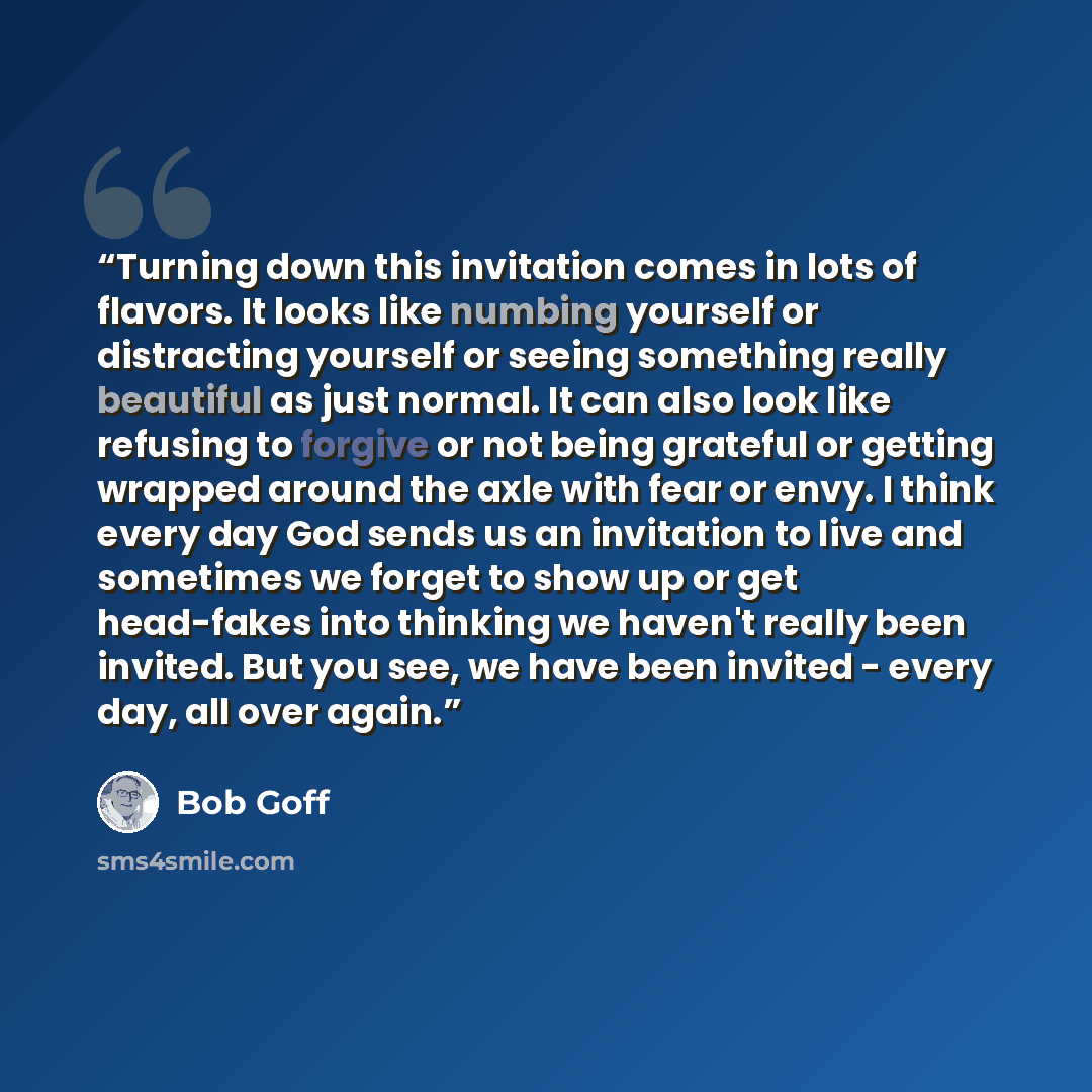 “Turning down this invitation comes in lots of flavors. It looks like numbing yourself or distracting yourself or seeing something really beautiful as just normal. It can also look like refusing to forgive or not being grateful or getting wrapped around the axle with fear or envy. I think every day…” quote by Bob Goff