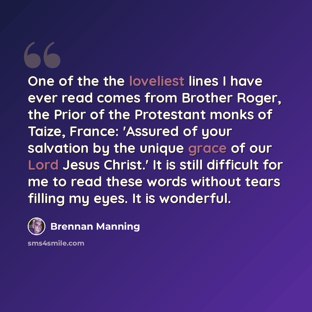 “One of the the loveliest lines I have ever read comes from Brother Roger, the Prior of the Protestant monks of Taize, France: 'Assured of your salvation by the unique grace of our Lord Jesus Christ.' It is still difficult for me to read these words without tears filling my eyes. It is wonderful.” quote by Brennan Manning