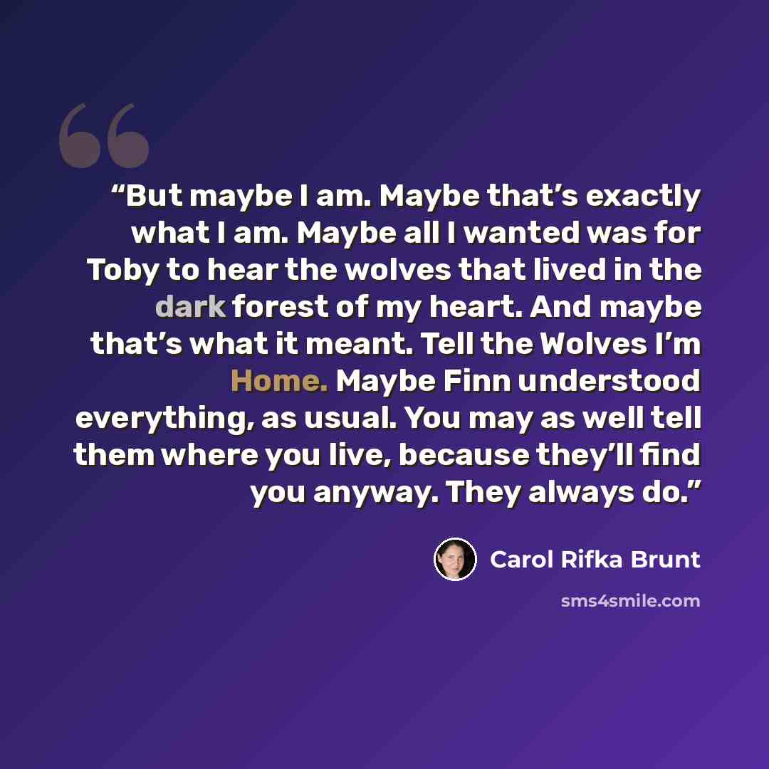 “But maybe I am. Maybe that’s exactly what I am. Maybe all I wanted was for Toby to hear the wolves that lived in the dark forest of my heart. And maybe that’s what it meant. Tell the Wolves I’m Home. Maybe Finn understood everything, as usual. You may as well tell them where you live, because…” quote by Carol Rifka Brunt
