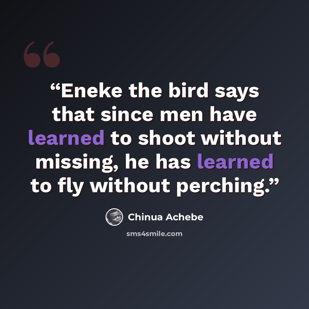“Eneke the bird says that since men have learned to shoot without missing, he has learned to fly without perching.” quote by Chinua Achebe