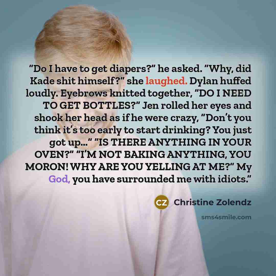 “Do I have to get diapers?” he asked. “Why, did Kade shit himself?” she laughed. Dylan huffed loudly. Eyebrows knitted together, “DO I NEED TO GET BOTTLES?” Jen rolled her eyes and shook her head as if he were crazy, “Don’t you think it’s too early to start drinking? You just got up…” “IS THERE…” quote by Christine Zolendz
