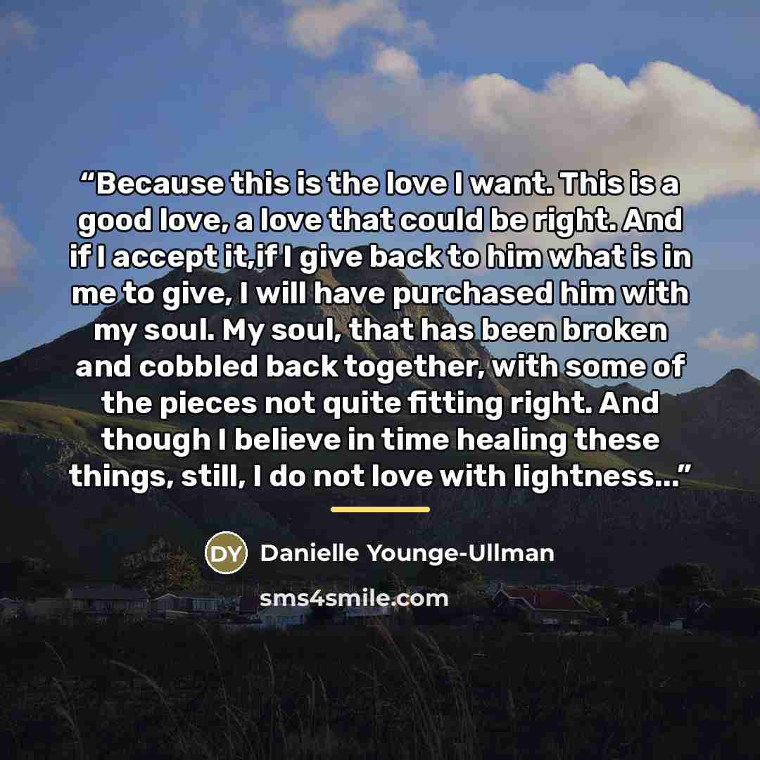 “Because this is the love I want. This is a good love, a love that could be right. And if I accept it,if I give back to him what is in me to give, I will have purchased him with my soul. My soul, that has been broken and cobbled back together, with some of the pieces not quite fitting right. And…” quote by Danielle Younge-Ullman
