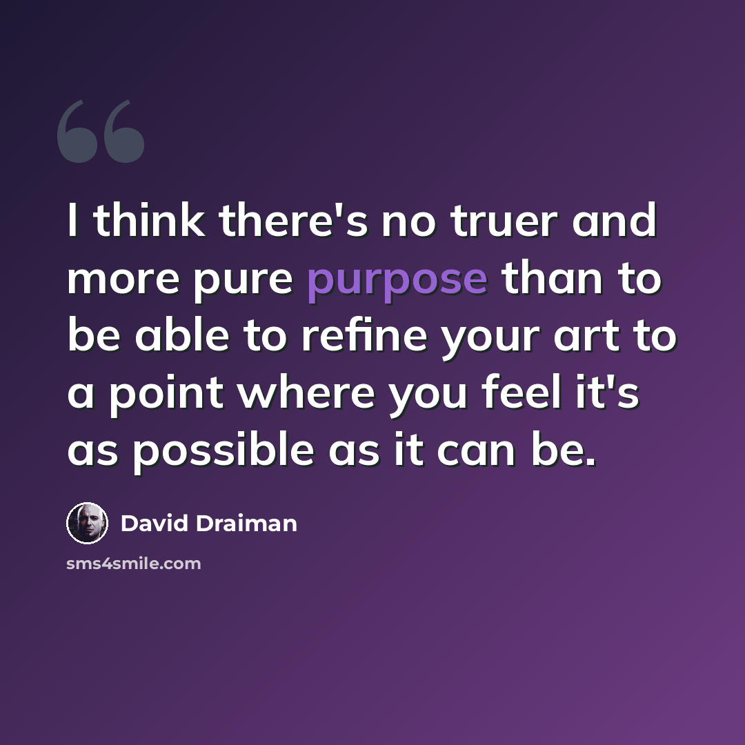 “I think there's no truer and more pure purpose than to be able to refine your art to a point where you feel it's as possible as it can be.” quote by David Draiman