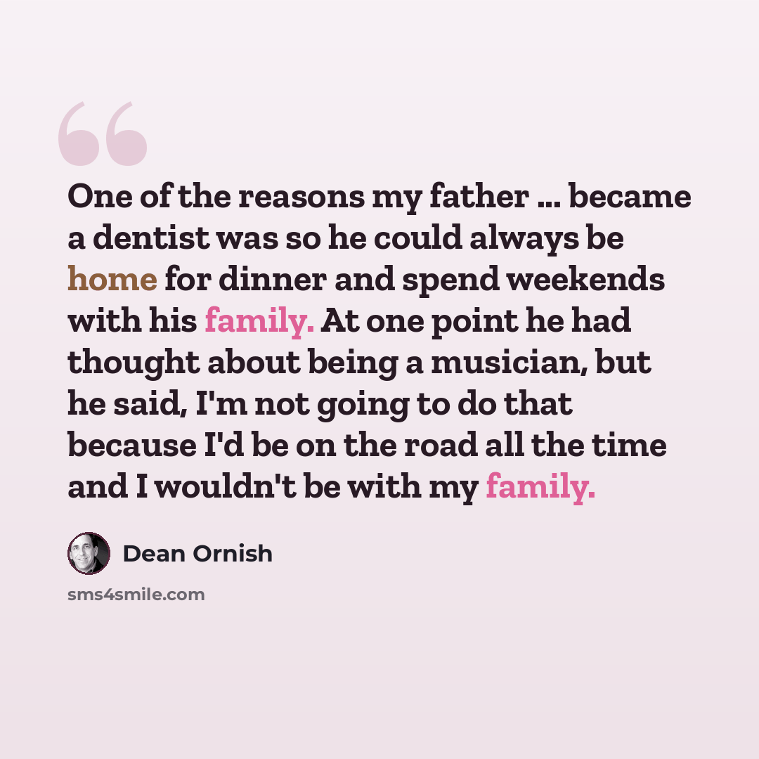 “One of the reasons my father ... became a dentist was so he could always be home for dinner and spend weekends with his family. At one point he had thought about being a musician, but he said, I'm not going to do that because I'd be on the road all the time and I wouldn't be with my family.” quote by Dean Ornish