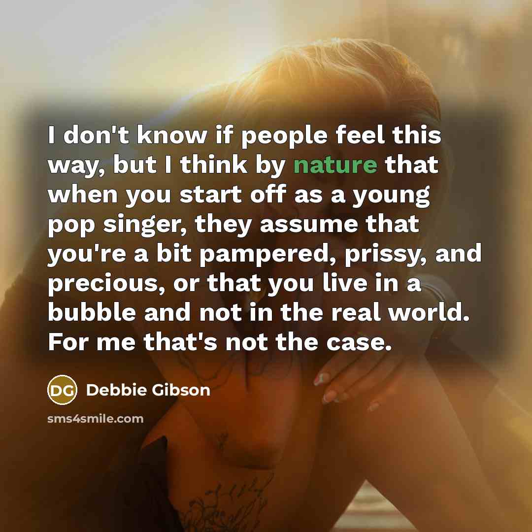 “I don't know if people feel this way, but I think by nature that when you start off as a young pop singer, they assume that you're a bit pampered, prissy, and precious, or that you live in a bubble and not in the real world. For me that's not the case.” quote by Debbie Gibson