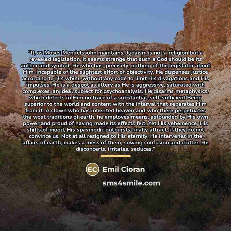 “If, as Moses Mendelssohn maintains, Judaism is not a religion but a revealed legislation, it seems strange that such a God should be its author and symbol. He who has, precisely, nothing of the legislator about Him. Incapable of the slightest effort of objectivity, He dispenses justice according…” quote by Emil Cioran
