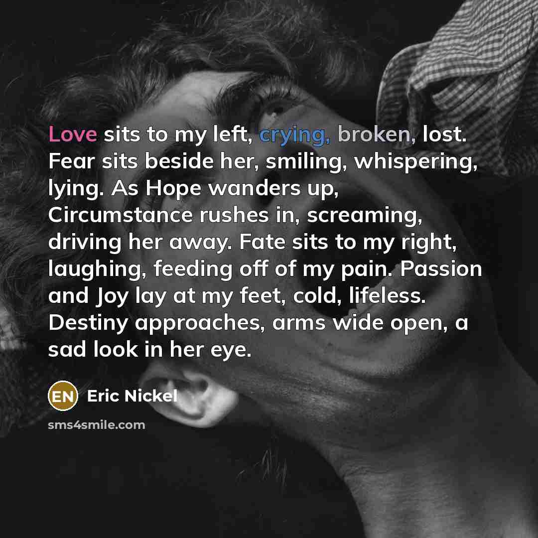 “Love sits to my left, crying, broken, lost. Fear sits beside her, smiling, whispering, lying. As Hope wanders up, Circumstance rushes in, screaming, driving her away. Fate sits to my right, laughing, feeding off of my pain. Passion and Joy lay at my feet, cold, lifeless. Destiny approaches, arms…” quote by Eric Nickel