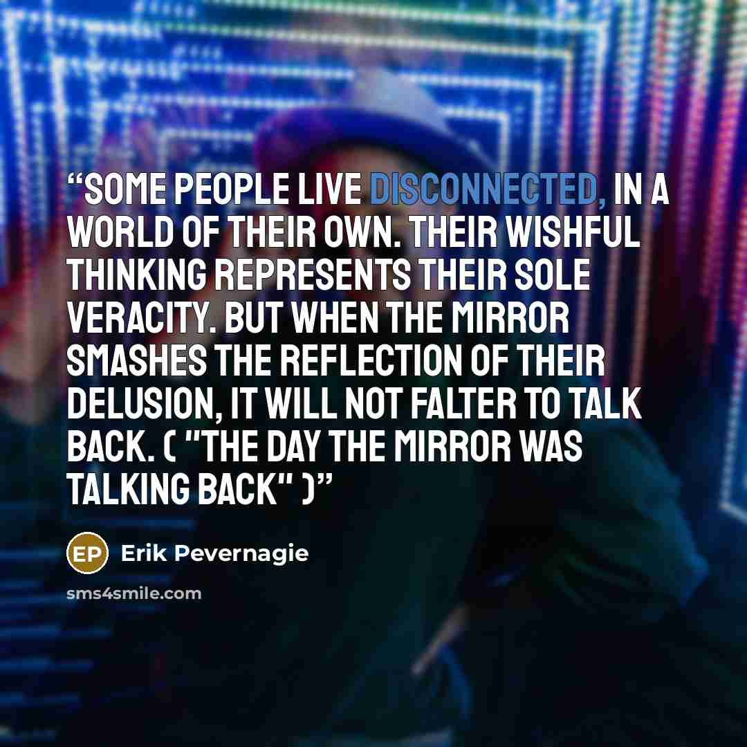 “Some people live disconnected, in a world of their own. Their wishful thinking represents their sole veracity. But when the mirror smashes the reflection of their delusion, it will not falter to talk back. ( "The day the mirror was talking back" )” quote by Erik Pevernagie