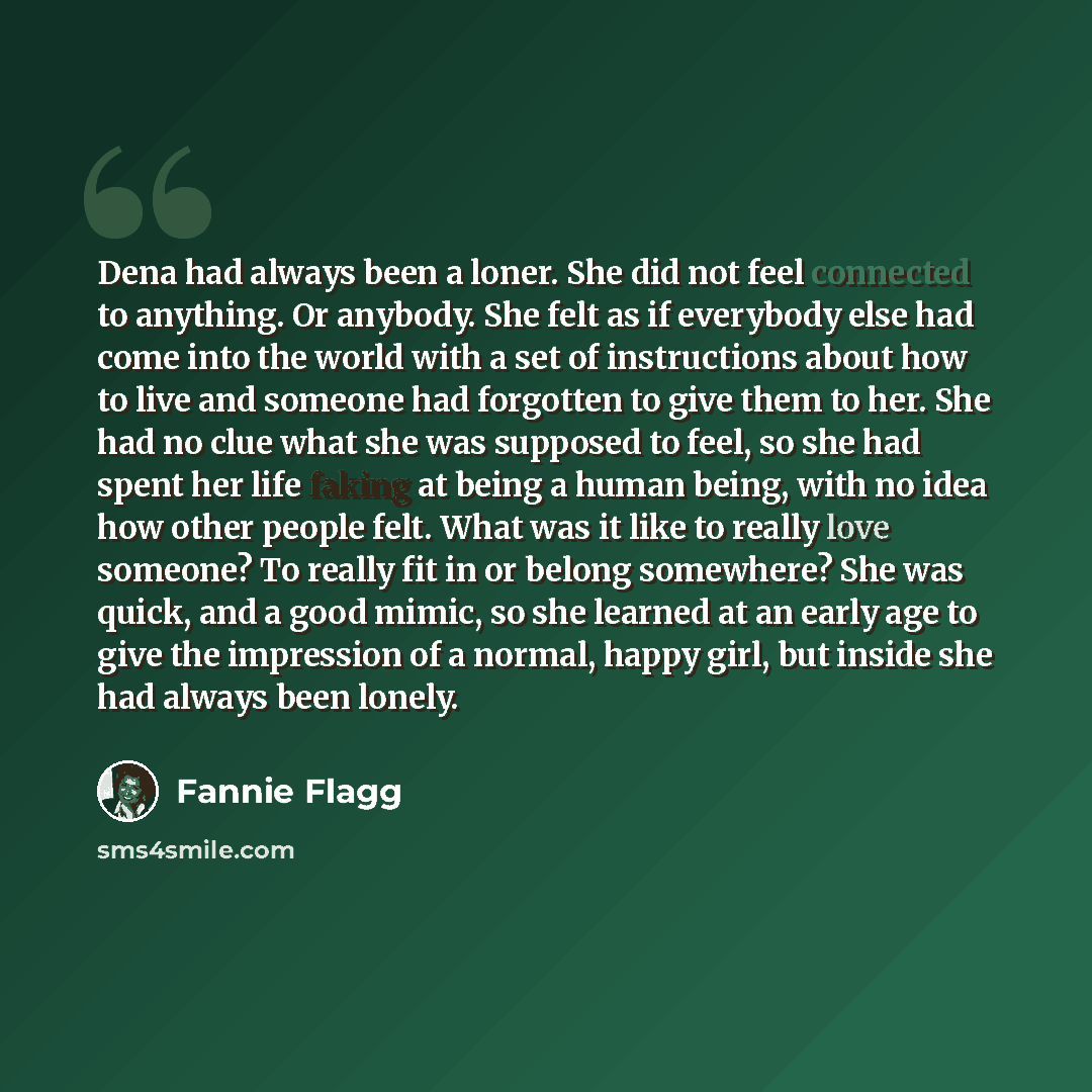 “Dena had always been a loner. She did not feel connected to anything. Or anybody. She felt as if everybody else had come into the world with a set of instructions about how to live and someone had forgotten to give them to her. She had no clue what she was supposed to feel, so she had spent her…” quote by Fannie Flagg