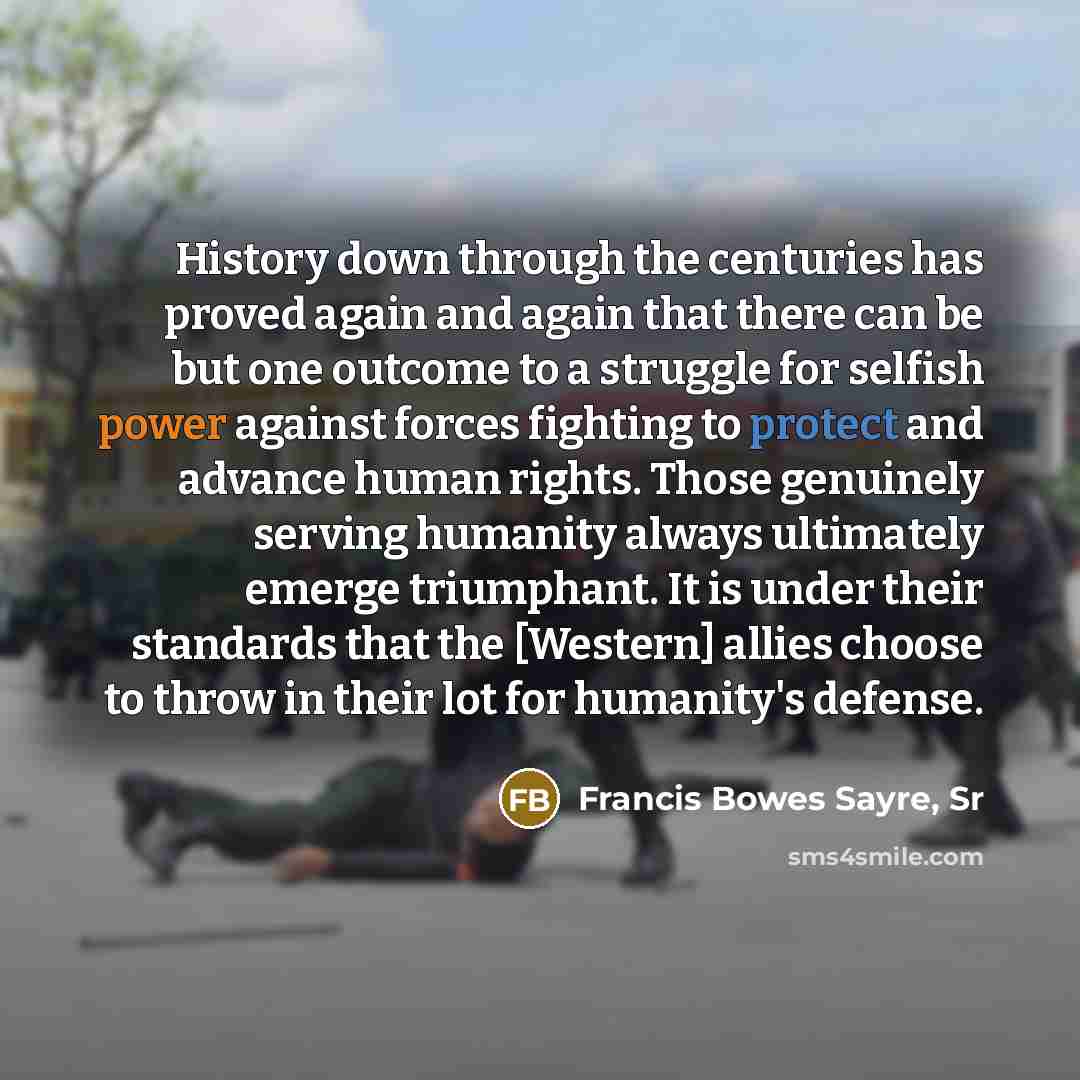 “History down through the centuries has proved again and again that there can be but one outcome to a struggle for selfish power against forces fighting to protect and advance human rights. Those genuinely serving humanity always ultimately emerge triumphant. It is under their standards that the…” quote by Francis Bowes Sayre, Sr