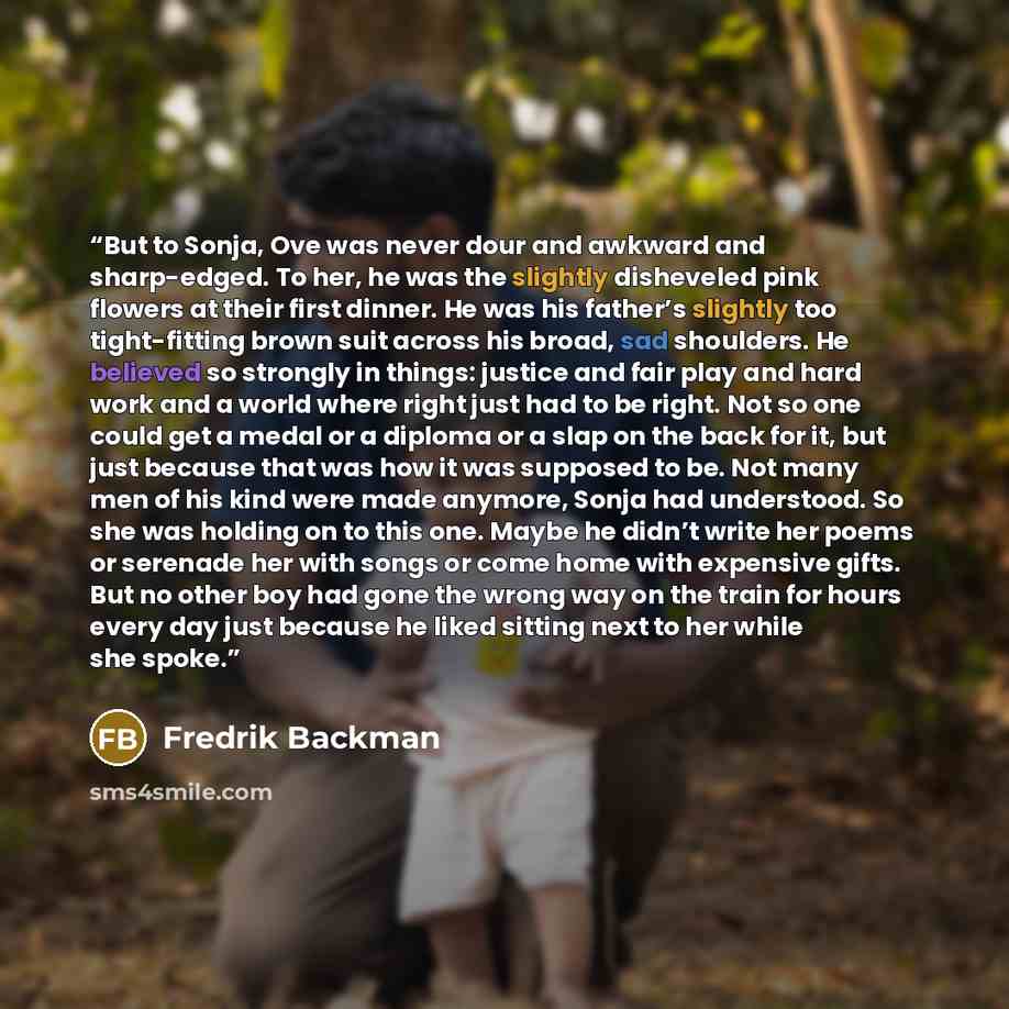 “But to Sonja, Ove was never dour and awkward and sharp-edged. To her, he was the slightly disheveled pink flowers at their first dinner. He was his father’s slightly too tight-fitting brown suit across his broad, sad shoulders. He believed so strongly in things: justice and fair play and hard work…” quote by Fredrik Backman