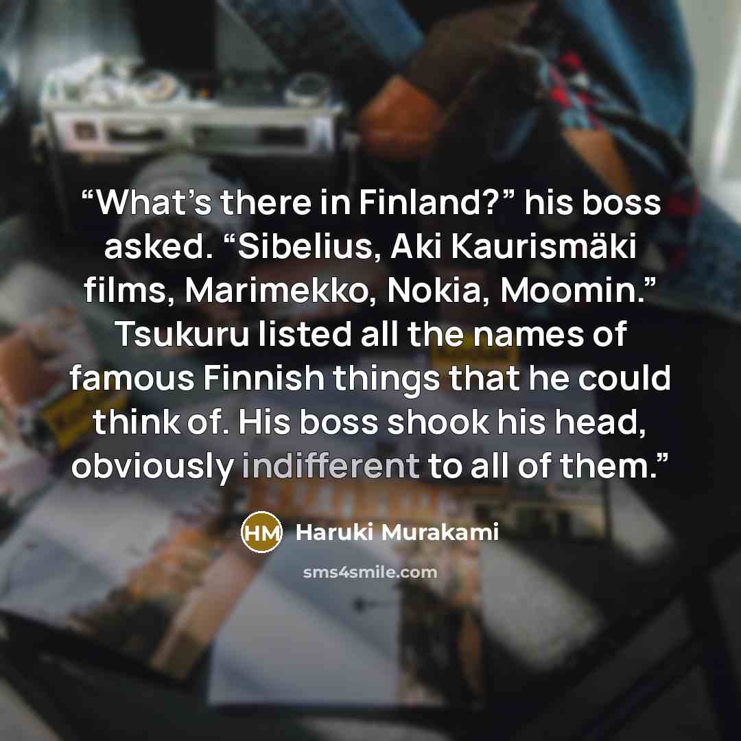 “What’s there in Finland?” his boss asked. “Sibelius, Aki Kaurismäki films, Marimekko, Nokia, Moomin.” Tsukuru listed all the names of famous Finnish things that he could think of. His boss shook his head, obviously indifferent to all of them.” quote by Haruki Murakami