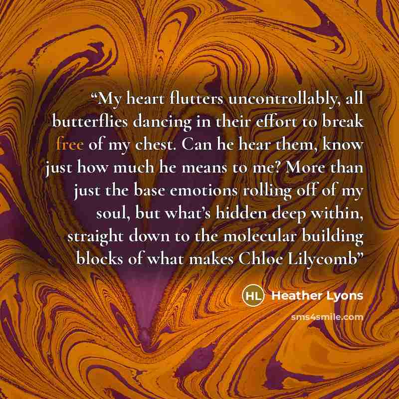 “My heart flutters uncontrollably, all butterflies dancing in their effort to break free of my chest. Can he hear them, know just how much he means to me? More than just the base emotions rolling off of my soul, but what’s hidden deep within, straight down to the molecular building blocks of what…” quote by Heather Lyons