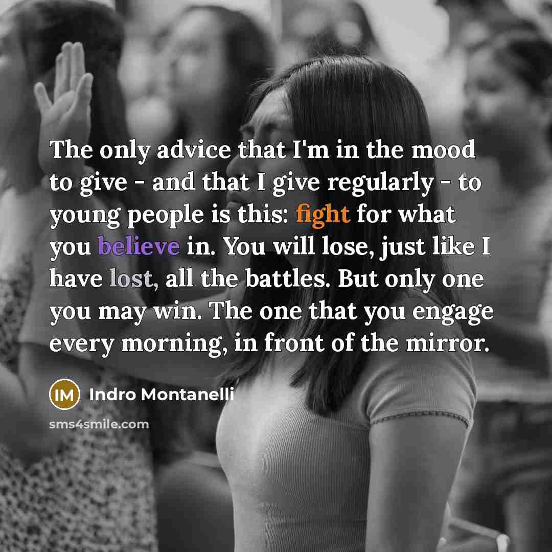 “The only advice that I'm in the mood to give - and that I give regularly - to young people is this: fight for what you believe in. You will lose, just like I have lost, all the battles. But only one you may win. The one that you engage every morning, in front of the mirror.” quote by Indro Montanelli