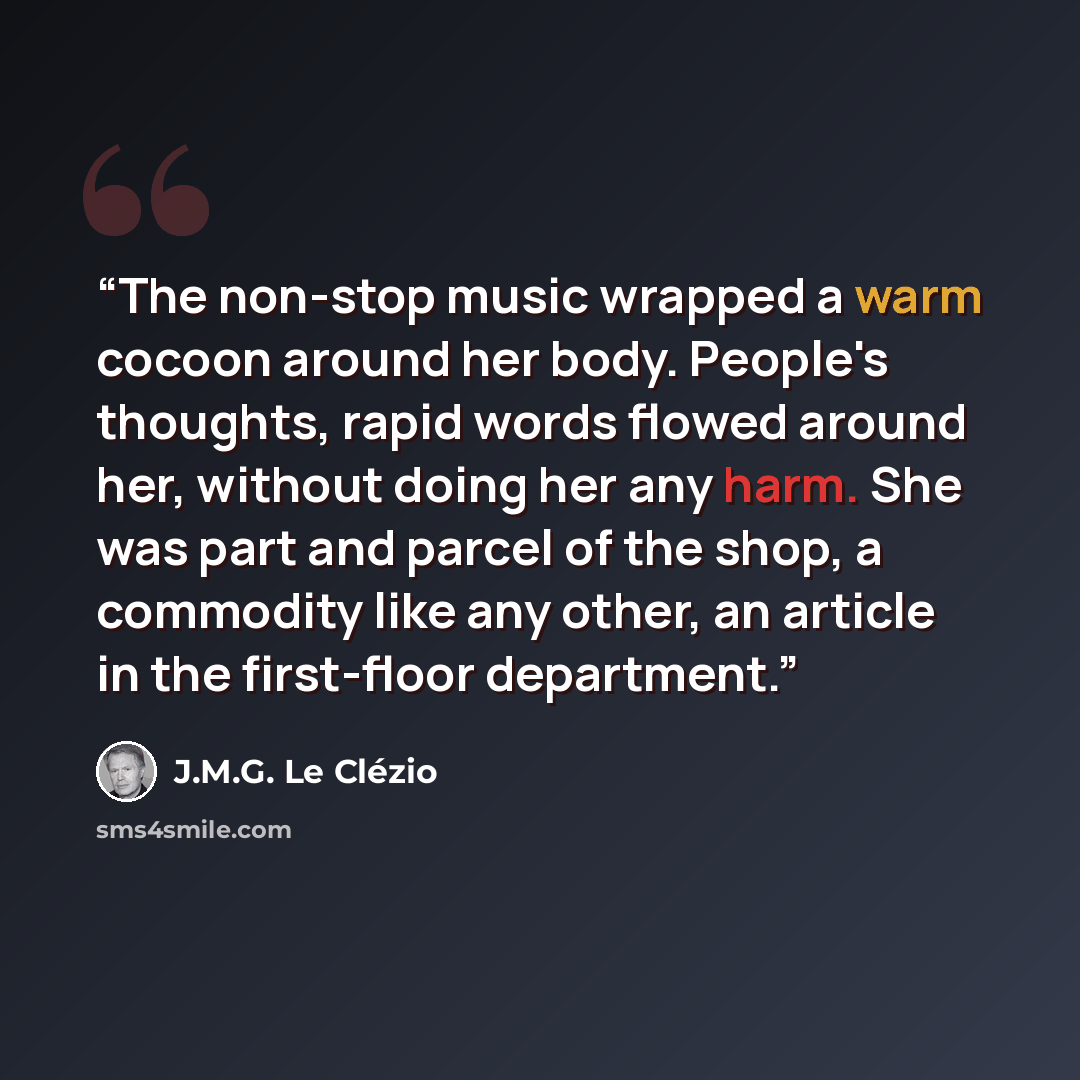 “The non-stop music wrapped a warm cocoon around her body. People's thoughts, rapid words flowed around her, without doing her any harm. She was part and parcel of the shop, a commodity like any other, an article in the first-floor department.” quote by J.M.G. Le Clézio