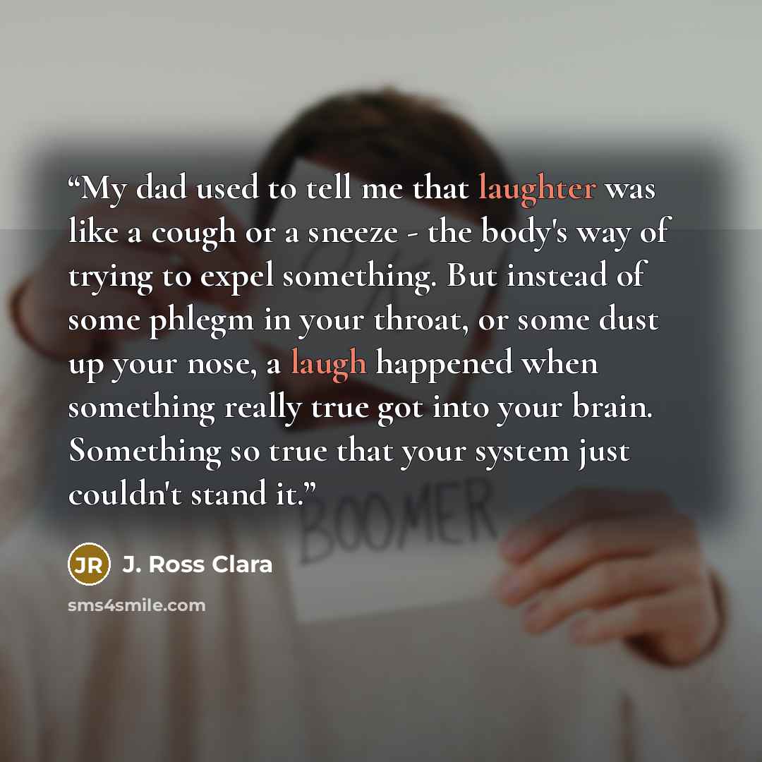 “My dad used to tell me that laughter was like a cough or a sneeze - the body's way of trying to expel something. But instead of some phlegm in your throat, or some dust up your nose, a laugh happened when something really true got into your brain. Something so true that your system just couldn't…” quote by J. Ross Clara