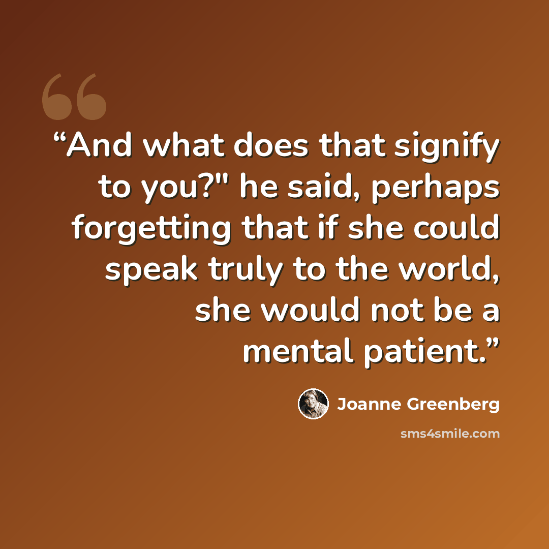 “And what does that signify to you?" he said, perhaps forgetting that if she could speak truly to the world, she would not be a mental patient.” quote by Joanne Greenberg