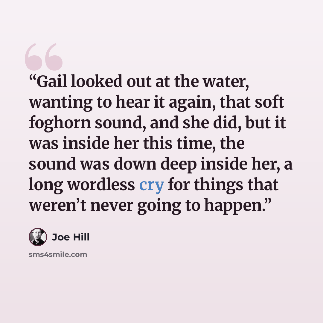 “Gail looked out at the water, wanting to hear it again, that soft foghorn sound, and she did, but it was inside her this time, the sound was down deep inside her, a long wordless cry for things that weren’t never going to happen.” quote by Joe Hill