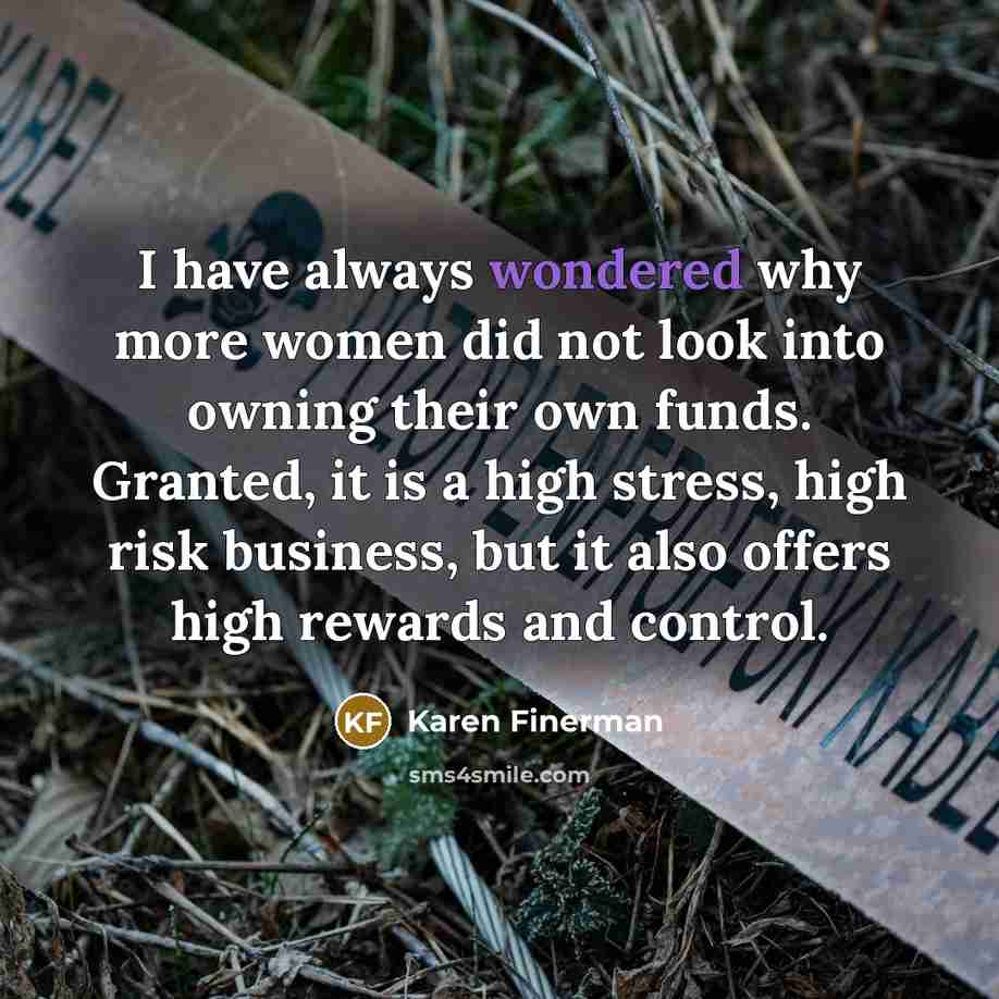“I have always wondered why more women did not look into owning their own funds. Granted, it is a high stress, high risk business, but it also offers high rewards and control.” quote by Karen Finerman