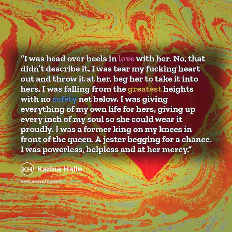 “I was head over heels in love with her. No, that didn’t describe it. I was tear my fucking heart out and throw it at her, beg her to take it into hers. I was falling from the greatest heights with no safety net below. I was giving everything of my own life for hers, giving up every inch of my soul…” quote by Karina Halle