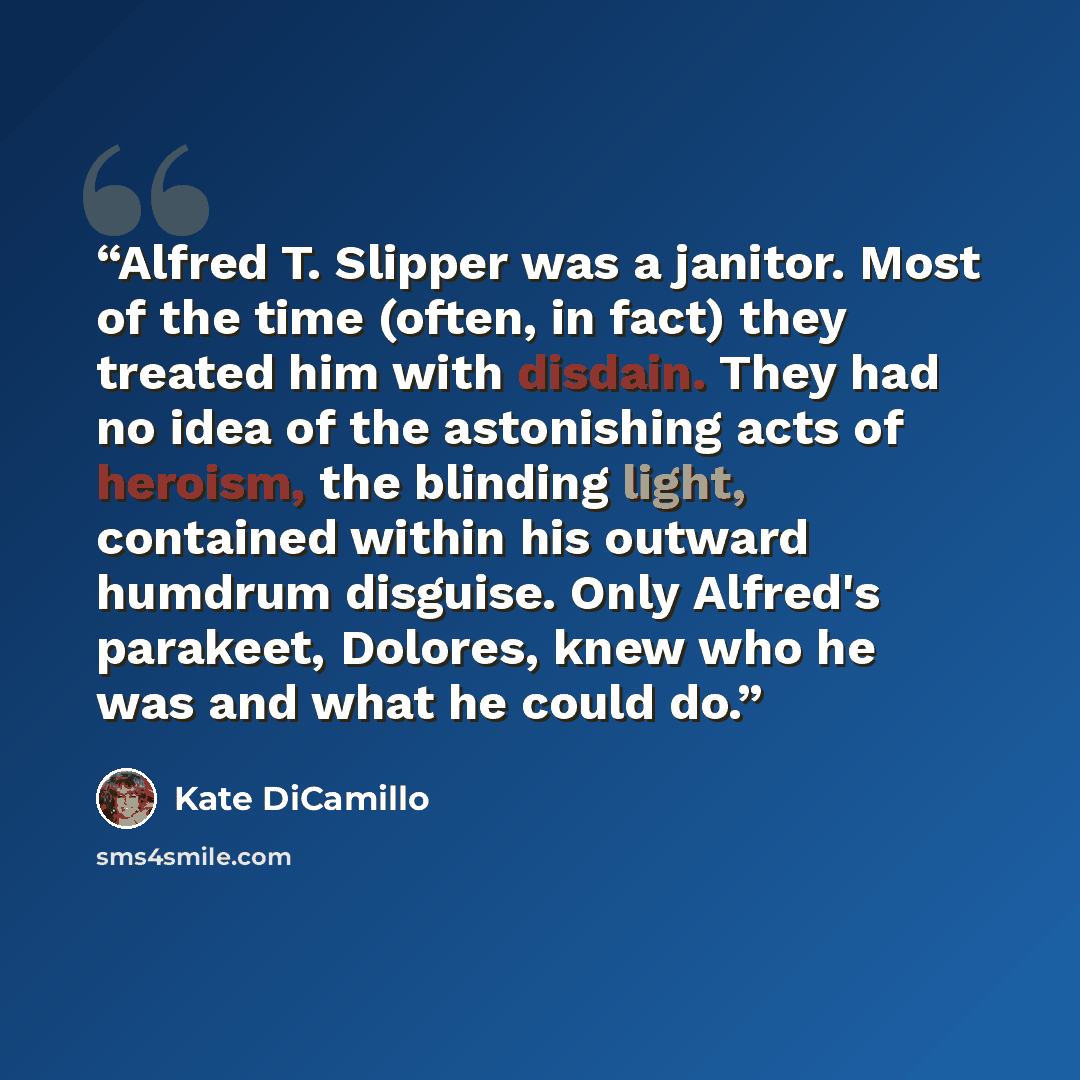 “Alfred T. Slipper was a janitor. Most of the time (often, in fact) they treated him with disdain. They had no idea of the astonishing acts of heroism, the blinding light, contained within his outward humdrum disguise. Only Alfred's parakeet, Dolores, knew who he was and what he could do.” quote by Kate DiCamillo