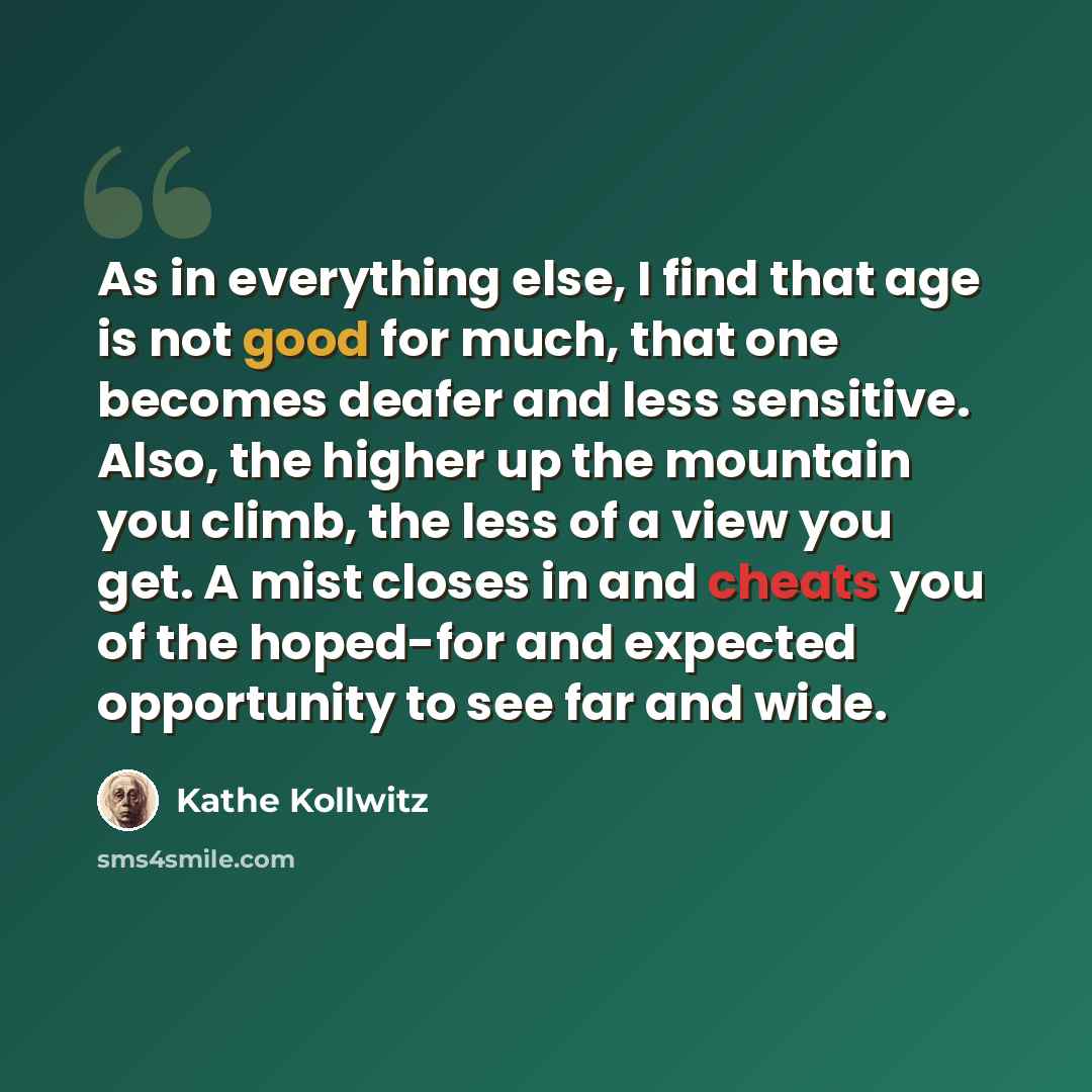 “As in everything else, I find that age is not good for much, that one becomes deafer and less sensitive. Also, the higher up the mountain you climb, the less of a view you get. A mist closes in and cheats you of the hoped-for and expected opportunity to see far and wide.” quote by Kathe Kollwitz